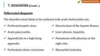  Perforated peptic ulcer,
 Acute pancreatitis,
 Appendicitis in a high-lying
appendix,
 Perforated colonic carcinoma
 Diverticulum of the hepatic flexure,
 Liver abscess, hepatitis,
 Pneumonia with pleurisy on the
right side,
 Myocardial ischemia.
Differential diagnosis
The disorders most likely to be confused with acute cholecystitis are;
7. DIAGNOSIS (Contd…)
 