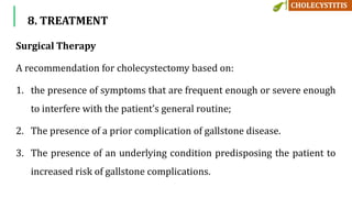 8. TREATMENT
Surgical Therapy
A recommendation for cholecystectomy based on:
1. the presence of symptoms that are frequent enough or severe enough
to interfere with the patient’s general routine;
2. The presence of a prior complication of gallstone disease.
3. The presence of an underlying condition predisposing the patient to
increased risk of gallstone complications.
 