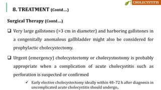 8. TREATMENT (Contd….)
Surgical Therapy (Contd….)
 Very large gallstones (>3 cm in diameter) and harboring gallstones in
a congenitally anomalous gallbladder might also be considered for
prophylactic cholecystectomy.
 Urgent (emergency) cholecystectomy or cholecystostomy is probably
appropriate when a complication of acute cholecystitis such as
perforation is suspected or confirmed
 Early elective cholecystectomy ideally within 48–72 h after diagnosis in
uncomplicated acute cholecystitis should undergo,.
 