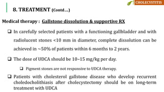 8. TREATMENT (Contd….)
Medical therapy : Gallstone dissolution & supportive RX
 In carefully selected patients with a functioning gallbladder and with
radiolucent stones <10 mm in diameter, complete dissolution can be
achieved in ~50% of patients within 6 months to 2 years.
 The dose of UDCA should be 10–15 mg/kg per day.
 Pigment stones are not responsive to UDCA therapy.
 Patients with cholesterol gallstone disease who develop recurrent
choledocholithiasis after cholecystectomy should be on long-term
treatment with UDCA
 