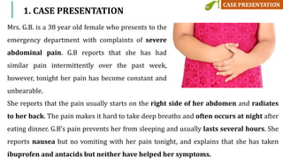 1. CASE PRESENTATION
Mrs. G.B. is a 38 year old female who presents to the
emergency department with complaints of severe
abdominal pain. G.B reports that she has had
similar pain intermittently over the past week,
however, tonight her pain has become constant and
unbearable.
She reports that the pain usually starts on the right side of her abdomen and radiates
to her back. The pain makes it hard to take deep breaths and often occurs at night after
eating dinner. G.B’s pain prevents her from sleeping and usually lasts several hours. She
reports nausea but no vomiting with her pain tonight, and explains that she has taken
ibuprofen and antacids but neither have helped her symptoms.
 