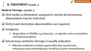 Medical Therapy….(Contd…)
 Oral intake is eliminated, nasogastric suction & intravenous
alimentation may be indicated,
 DeH2O and electrolyte abnormalities are repaired.
 Analgesia.
 Meperidine or NSAIDs e.g. ketoralac , or opioids, such as morphine
and hydromorphone.
 Intravenous antibiotic therapy is usually indicated.
 Effective antibiotics include piperacillin plus tazobactam,
ceftriaxone plus metronidazole, levofloxacin plus metronidazole.
8. TREATMENT (Contd….)
 