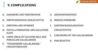 9. COMPLICATIONS
A. GANGRENE AND PERFORATION
B. EMPHYSEMATOUS CHOLECYSTITIS
C. EMPYEMA AND HYDROPS
D. FISTULA FORMATION AND GALLSTONE
ILEUS
E. LIMEY (MILK OF CALCIUM) BILE AND
PORCELAIN GALLBLADDER
F. “STRAWBERRY GALLBLADDER,”
CHOLESTEROLOSIS
G. ADENOMYOMATOSIS
H. MIRIZZI SYNDROME
I. XANTHOGRANULOMATOUS
CHOLECYSTITIS
J. CARCINOMA OF THE GALLBLADDER
K. PANCREATITIS
 