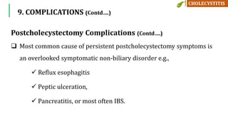 Postcholecystectomy Complications (Contd….)
 Most common cause of persistent postcholecystectomy symptoms is
an overlooked symptomatic non-biliary disorder e.g.,
 Reflux esophagitis
 Peptic ulceration,
 Pancreatitis, or most often IBS.
9. COMPLICATIONS (Contd….)
 