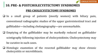 PRE-CHOLECYSTECTOMY SYNDROMES
 In a small group of patients (mostly women) with biliary pain,
conventional radiographic studies of the upper gastrointestinal tract and
gallbladder—including cholangiography—are unremarkable.
 Emptying of the gallbladder may be markedly reduced on gallbladder
scintigraphy following injection of cholecystokinin; Cholecystectomy may
be curative in such cases.
 Histologic examntion of the resected gallbladder may show chronic
cholecystitis or microlithiasis.
10. PRE- & POSTCHOLECYSTECTOMY SYNDROMES
 