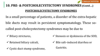 POSTCHOLECYSTECTOMY SYNDROMES
In a small percentage of patients, a disorder of the extra-hepatic
bile ducts may result in persistent symptomatology. These so-
called post-cholecystectomy syndromes may be due to
 Biliary strictures,
 Retained biliary calculi,
 Cystic duct stump syndrome,
 Stenosis or dyskinesia of the SOD,
 Bile salt–induced diarrhea or
Gastritis.
10. PRE- & POSTCHOLECYSTECTOMY SYNDROMES (Contd….)
 