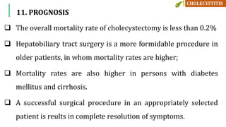  The overall mortality rate of cholecystectomy is less than 0.2%
 Hepatobiliary tract surgery is a more formidable procedure in
older patients, in whom mortality rates are higher;
 Mortality rates are also higher in persons with diabetes
mellitus and cirrhosis.
 A successful surgical procedure in an appropriately selected
patient is reults in complete resolution of symptoms.
11. PROGNOSIS
 