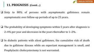 11. PROGNOSIS (Contd….)
 Sixty to 80% of persons with asymptomatic gallstones remain
asymptomatic over follow-up periods of up to 25 years.
 The probability of developing symptoms within 5 years after diagnosis is
2–4% per year and decreases in the years thereafter to 1–2%.
 In diabetic patients with silent gallstones, the cumulative risk of death
due to gallstone disease while on expectant management is small, and
Prophylactic cholecystectomy is not warranted.
 
