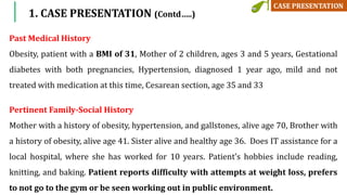 1. CASE PRESENTATION (Contd…..)
Past Medical History
Obesity, patient with a BMI of 31, Mother of 2 children, ages 3 and 5 years, Gestational
diabetes with both pregnancies, Hypertension, diagnosed 1 year ago, mild and not
treated with medication at this time, Cesarean section, age 35 and 33
Pertinent Family-Social History
Mother with a history of obesity, hypertension, and gallstones, alive age 70, Brother with
a history of obesity, alive age 41. Sister alive and healthy age 36. Does IT assistance for a
local hospital, where she has worked for 10 years. Patient’s hobbies include reading,
knitting, and baking. Patient reports difficulty with attempts at weight loss, prefers
to not go to the gym or be seen working out in public environment.
 