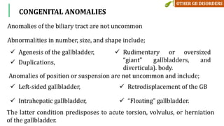 Anomalies of the biliary tract are not uncommon
Abnormalities in number, size, and shape include;
CONGENITAL ANOMALIES
 Agenesis of the gallbladder,
 Duplications,
 Rudimentary or oversized
“giant” gallbladders, and
diverticula). body.
 Left-sided gallbladder,
 Intrahepatic gallbladder,
 Retrodisplacement of the GB
 “Floating” gallbladder.
Anomalies of position or suspension are not uncommon and include;
The latter condition predisposes to acute torsion, volvulus, or herniation
of the gallbladder.
 
