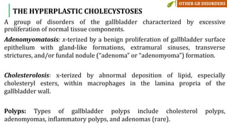A group of disorders of the gallbladder characterized by excessive
proliferation of normal tissue components.
Adenomyomatosis: x-terized by a benign proliferation of gallbladder surface
epithelium with gland-like formations, extramural sinuses, transverse
strictures, and/or fundal nodule (“adenoma” or “adenomyoma”) formation.
Cholesterolosis: x-terized by abnormal deposition of lipid, especially
cholesteryl esters, within macrophages in the lamina propria of the
gallbladder wall.
Polyps: Types of gallbladder polyps include cholesterol polyps,
adenomyomas, inflammatory polyps, and adenomas (rare).
THE HYPERPLASTIC CHOLECYSTOSES
 