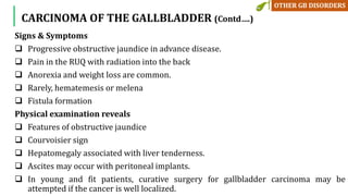 Signs & Symptoms
 Progressive obstructive jaundice in advance disease.
 Pain in the RUQ with radiation into the back
 Anorexia and weight loss are common.
 Rarely, hematemesis or melena
 Fistula formation
Physical examination reveals
 Features of obstructive jaundice
 Courvoisier sign
 Hepatomegaly associated with liver tenderness.
 Ascites may occur with peritoneal implants.
 In young and fit patients, curative surgery for gallbladder carcinoma may be
attempted if the cancer is well localized.
CARCINOMA OF THE GALLBLADDER (Contd….)
 