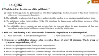 1.Which best describes the role of the gallbladder?
A. Similar to the appendix, the gallbladder has little known physiologic function. Because of this, it can be removed
without any consequence to the patient.
B. The gallbladder synthesizes bile. It also stores and secretes bile, a yellow-green substance needed to digest lipids.
C. The gallbladder makes cholecystokinin (CCK). CCK stimulates the Vagus nerve and facilitates movement of bile
through the intestines.
D. The gallbladder stores, concentrates, and secretes bile. Its structure allows for easy absorption of fluid and
electrolytes, leaving behind highly concentrated bile that is needed for fat digestion.
2. Which of the following is NOT considered a differential diagnosis for acute cholecystitis?
A. Acute pancreatitis B. Irritable bowel syndrome C. Peptic ulcer disease D. Appendicitis
3. Symptoms of gallbladder disease often resemble those of other GI diseases. Which group of
symptoms suggest cholecystitis?
A. Pain in the right lower quadrant, leukocytosis, low-grade fever
B. Pain in the right upper quadrant, low-grade fever, bloody stools
C. Pain in the right upper quadrant that radiates to the right shoulder or back, positive Murphy’s sign, bloody stools
D. Pain in the right upper quadrant that radiates to the right shoulder or back, positive Murphy’s sign, low-grade fever
14. QUIZ
 