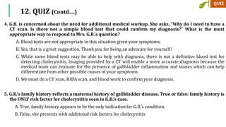 4. G.B. is concerned about the need for additional medical workup. She asks, “Why do I need to have a
CT scan. Is there not a simple blood test that could confirm my diagnosis?” What is the most
appropriate way to respond to Mrs. G.B.’s question?
A. Blood tests are not appropriate in this situation given your symptoms.
B. Yes, that is a great suggestion. Thank you for being an advocate for yourself!
C. While some blood tests may be able to help with diagnosis, there is not a definitive blood test for
detecting cholecystitis. Imaging provided by a CT will enable a more accurate diagnosis because the
medical team can evaluate for the presence of gallbladder inflammation and stones which can help
differentiate from other possible causes of your symptoms.
D. We must do a CT scan, HIDA scan, and blood work to confirm your diagnosis.
5. G.B.’s family history reflects a maternal history of gallbladder disease. True or false: family history is
the ONLY risk factor for cholecystitis seen in G.B.’s case.
A. True, family history appears to be the only indication for G.B.’s condition.
B. False, she presents with additional risk factors for cholecystitis
12. QUIZ (Contd….)
 