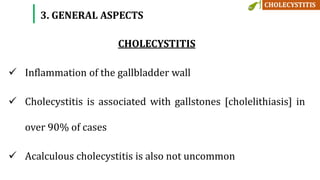 CHOLECYSTITIS
 Inflammation of the gallbladder wall
 Cholecystitis is associated with gallstones [cholelithiasis] in
over 90% of cases
 Acalculous cholecystitis is also not uncommon
3. GENERAL ASPECTS
 