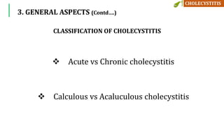 3. GENERAL ASPECTS (Contd….)
 Acute vs Chronic cholecystitis
 Calculous vs Acaluculous cholecystitis
CLASSIFICATION OF CHOLECYSTITIS
 