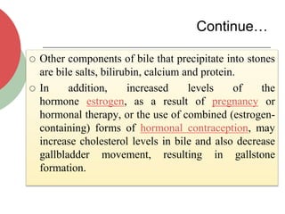 Continue…
 Other components of bile that precipitate into stones
are bile salts, bilirubin, calcium and protein.
 In addition, increased levels of the
hormone estrogen, as a result of pregnancy or
hormonal therapy, or the use of combined (estrogen-
containing) forms of hormonal contraception, may
increase cholesterol levels in bile and also decrease
gallbladder movement, resulting in gallstone
formation.
 
