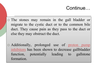 Continue…
 The stones may remain in the gall bladder or
migrate to the cystic duct or to the common bile
duct. They cause pain as they pass to the duct or
else they may obstruct the duct.
 Additionally, prolonged use of proton pump
inhibitors has been shown to decrease gallbladder
function, potentially leading to gallstone
formation.
 