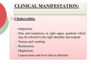 CLINICAL MANIFESTATION:
 Cholecystitis:
 Indigestion
 Pain and tenderness in right upper quadrant which
may be referred to the right shoulder and scapula
 Nausea and vomiting
 Restlessness
 Diaphoresis
 Leucocytosis and fever due to infection
 