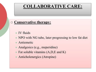 COLLABORATIVE CARE:
 Conservative therapy:
 IV fluids
 NPO with NG tube, later progressing to low fat diet
 Antiemetic
 Analgesics (e.g., meperidine)
 Fat soluble vitamins (A,D,E and K)
 Anticholenergics (Atropine)
 