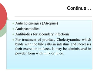 Continue…
 Anticholenergics (Atropine)
 Antispasmodics
 Antibiotics for secondary infections
 For treatment of pruritus, Cholestyramine which
binds with the bile salts in intestine and increases
their excretion in feces. It may be administered in
powder form with milk or juice.
 