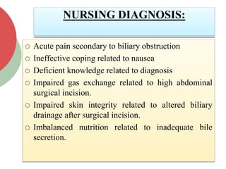 NURSING DIAGNOSIS:
 Acute pain secondary to biliary obstruction
 Ineffective coping related to nausea
 Deficient knowledge related to diagnosis
 Impaired gas exchange related to high abdominal
surgical incision.
 Impaired skin integrity related to altered biliary
drainage after surgical incision.
 Imbalanced nutrition related to inadequate bile
secretion.
 