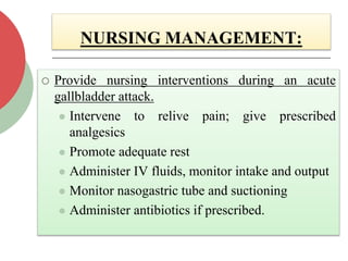NURSING MANAGEMENT:
 Provide nursing interventions during an acute
gallbladder attack.
 Intervene to relive pain; give prescribed
analgesics
 Promote adequate rest
 Administer IV fluids, monitor intake and output
 Monitor nasogastric tube and suctioning
 Administer antibiotics if prescribed.
 