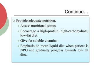 Continue…
 Provide adequate nutrition.
 Assess nutritional status.
 Encourage a high-protein, high-carbohydrate,
low-fat diet.
 Give fat soluble vitamins
 Emphasis on more liquid diet when patient is
NPO and gradually progress towards low fat
diet.
 