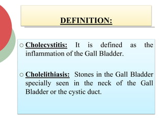 DEFINITION:
 Cholecystitis: It is defined as the
inflammation of the Gall Bladder.
 Cholelithiasis: Stones in the Gall Bladder
specially seen in the neck of the Gall
Bladder or the cystic duct.
 