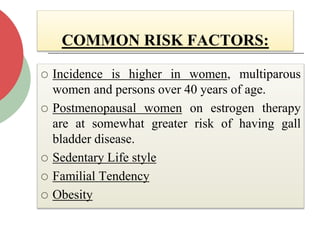 COMMON RISK FACTORS:
 Incidence is higher in women, multiparous
women and persons over 40 years of age.
 Postmenopausal women on estrogen therapy
are at somewhat greater risk of having gall
bladder disease.
 Sedentary Life style
 Familial Tendency
 Obesity
 