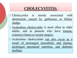 CHOLECYSTITIS:
 Cholecystitis is mostly associated with
obstruction caused by gallstones or biliary
sludge.
 Acalculous cholecystitis is most often in older
adults, and in patients who have trauma,
extensive burns or recent surgery.
 Acalculous cholecystitis can also occur as a
result of prolonged immobility and fasting,
prolonged parenteral nutrition, and diabetes
mellitus.
 