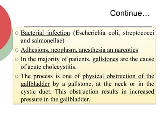Continue…
 Bacterial infection (Escherichia coli, streptococci
and salmonellae)
 Adhesions, neoplasm, anesthesia an narcotics
 In the majority of patients, gallstones are the cause
of acute cholecystitis.
 The process is one of physical obstruction of the
gallbladder by a gallstone, at the neck or in the
cystic duct. This obstruction results in increased
pressure in the gallbladder.
 