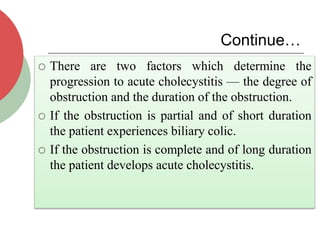 Continue…
 There are two factors which determine the
progression to acute cholecystitis — the degree of
obstruction and the duration of the obstruction.
 If the obstruction is partial and of short duration
the patient experiences biliary colic.
 If the obstruction is complete and of long duration
the patient develops acute cholecystitis.
 
