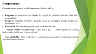 Complications
Cholecystitis can progress to gallbladder complications, such as:
 Empyema. An empyema of the bladder develops if the gallbladder becomes filled with
purulent fluid.
 Gangrene. Gangrene develops because the tissues do not receive enough oxygen and
nourishment at all.
 Cholangitis. The infection progresses as it reaches the bile duct.
• Infection within the gallbladder. If bile builds up within gallbladder, causing
cholecystitis, the bile may become infected.
• Torn gallbladder. A tear (perforation) in gallbladder may result from gallbladder swelling,
infection or death of tissue.
 