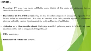 CONTD…
 Nonnuclear CT scan: May reveal gallbladder cysts, dilation of bile ducts, and distinguish between
obstructive/nonobstructive jaundice.
 Hepatobiliary (HIDA, PIPIDA) scan: May be done to confirm diagnosis of cholecystitis, especially when
barium studies are contraindicated. Scan may be combined with cholecystokinin injection to demonstrate
abnormal gallbladder ejection. Done to evaluate the health and function of gall bladder.
 Abdominal x-ray films (multilocational): Radiopaque (calcified) gallstones present in 10%–15% of cases;
calcification of the wall or enlargement of the gallbladder.
 CBC: leucocytosis.
 Serum bilirubin and amylase: Elevated.
 