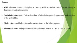 Contd…
 MRI. Magnetic resonance imaging is also a possible secondary choice for confirming a
diagnosis of acute cholecystitis.
 Oral cholecystography. Preferred method of visualizing general appearance and function
of the gallbladder.
 Cholecystogram. Cholecystography reveals stones in the biliary system.
 Abdominal x-ray. Radiopaque or calcified gallstones present in 10% to 15% of cases.
 