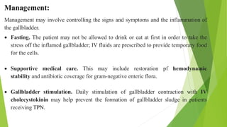 Management:
Management may involve controlling the signs and symptoms and the inflammation of
the gallbladder.
 Fasting. The patient may not be allowed to drink or eat at first in order to take the
stress off the inflamed gallbladder; IV fluids are prescribed to provide temporary food
for the cells.
 Supportive medical care. This may include restoration pf hemodynamic
stability and antibiotic coverage for gram-negative enteric flora.
 Gallbladder stimulation. Daily stimulation of gallbladder contraction with IV
cholecystokinin may help prevent the formation of gallbladder sludge in patients
receiving TPN.
 