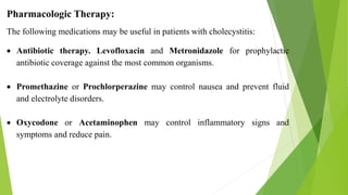 Pharmacologic Therapy:
The following medications may be useful in patients with cholecystitis:
 Antibiotic therapy. Levofloxacin and Metronidazole for prophylactic
antibiotic coverage against the most common organisms.
 Promethazine or Prochlorperazine may control nausea and prevent fluid
and electrolyte disorders.
 Oxycodone or Acetaminophen may control inflammatory signs and
symptoms and reduce pain.
 