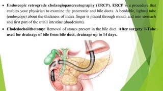  Endoscopic retrograde cholangiopancreatography (ERCP). ERCP is a procedure that
enables your physician to examine the pancreatic and bile ducts. A bendable, lighted tube
(endoscope) about the thickness of index finger is placed through mouth and into stomach
and first part of the small intestine (duodenum).
 Choledocholithotomy: Removal of stones present in the bile duct. After surgery T-Tube
used for drainage of bile from bile duct, drainage up to 14 days.
 