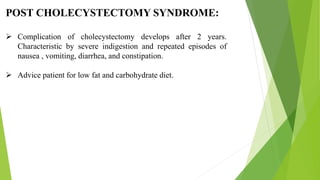 POST CHOLECYSTECTOMY SYNDROME:
 Complication of cholecystectomy develops after 2 years.
Characteristic by severe indigestion and repeated episodes of
nausea , vomiting, diarrhea, and constipation.
 Advice patient for low fat and carbohydrate diet.
 