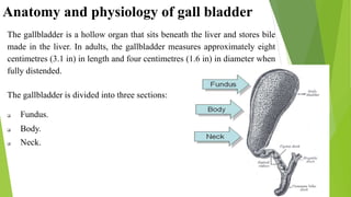 Anatomy and physiology of gall bladder
The gallbladder is a hollow organ that sits beneath the liver and stores bile
made in the liver. In adults, the gallbladder measures approximately eight
centimetres (3.1 in) in length and four centimetres (1.6 in) in diameter when
fully distended.
The gallbladder is divided into three sections:
 Fundus.
 Body.
 Neck.
 