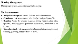Nursing Management:
Management of cholecystitis include the following:
Nursing Assessment:
 Integumentary system. Assess skin and mucous membranes.
 Circulatory system. Assess peripheral pulses and capillary refill.
 Bleeding. Assess for unusual bleeding: oozing from injection sites,
epistaxis, bleeding gums, petechiae, ecchymosis, hematemesis, or
melena.
 Gastrointestinal system. Assess for abdominal distension, frequent
belching, guarding, and reluctance to move.
 