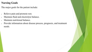 Nursing Goals
The major goals for the patient include:
 Relieve pain and promote rest.
 Maintain fluid and electrolyte balance.
 Maintain nutritional balance.
 Provide information about disease process, prognosis, and treatment
needs.
 