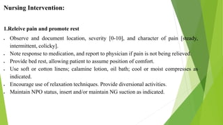 Nursing Intervention:
1.Releive pain and promote rest
 Observe and document location, severity [0-10], and character of pain [steady,
intermittent, colicky].
 Note response to medication, and report to physician if pain is not being relieved.
 Provide bed rest, allowing patient to assume position of comfort.
 Use soft or cotton linens; calamine lotion, oil bath; cool or moist compresses as
indicated.
 Encourage use of relaxation techniques. Provide diversional activities.
 Maintain NPO status, insert and/or maintain NG suction as indicated.
 