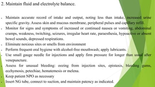 2. Maintain fluid and electrolyte balance.
 Maintain accurate record of intake and output, noting less than intake, increased urine
specific gravity. Assess skin and mucous membrane, peripheral pulses and capillary refill.
 Monitor for signs and symptoms of increased or continued nausea or vomiting, abdominal
cramps, weakness, twitching, seizures, irregular heart rate, paraesthesia, hypoactive or absent
bowel sounds, depressed respirations.
 Eliminate noxious sites or smells from environment
 Perform frequent oral hygiene with alcohol-free mouthwash; apply lubricants.
 Use small gauge needle for injections and apply firm pressure for longer than usual after
venepuncture.
 Assess for unusual bleeding: oozing from injection sites, epistaxis, bleeding gums,
ecchymosis, petechiae, hematemesis or melena.
 Keep patient NPO as necessary
 Insert NG tube, connect to suction, and maintain patency as indicated.
 