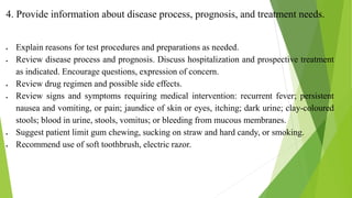 4. Provide information about disease process, prognosis, and treatment needs.
 Explain reasons for test procedures and preparations as needed.
 Review disease process and prognosis. Discuss hospitalization and prospective treatment
as indicated. Encourage questions, expression of concern.
 Review drug regimen and possible side effects.
 Review signs and symptoms requiring medical intervention: recurrent fever; persistent
nausea and vomiting, or pain; jaundice of skin or eyes, itching; dark urine; clay-coloured
stools; blood in urine, stools, vomitus; or bleeding from mucous membranes.
 Suggest patient limit gum chewing, sucking on straw and hard candy, or smoking.
 Recommend use of soft toothbrush, electric razor.
 
