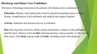 Discharge and Home Care Guidelines
The focus of discharge instructions for patients with cholecystitis is education.
 Education. Patients with cholecystitis must be educated regarding causes of their
disease, complications if left untreated, and medical and surgical options.
 Activity. Ambulate and increase activity as tolerated.
 Diet. One big meal can throw off the system and produce a spasm in the gallbladder
and bile ducts. Stick to a low-fat diet with lean proteins, such as poultry or fish. Avoid
fatty meats, fried food, and any high-fat foods, including whole milk products.
 