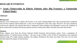 RESEARCH FINDINGS
 Acute Cholecystitis in Elderly Patients after Hip Fracture: a Nationwide
Cohort Study:
Abstract
Background
Because acute cholecystitis in elderly hip fracture is not easily distinguishable from other gastrointestinal symptoms
and involves atypical clinical behaviors, it may not be diagnosed in the early stage. However, the exact incidences
could not be reported. We utilized data from a nationwide claims database and attempted to assess the incidence of
acute cholecystitis in elderly hip fracture patients and how cholecystitis affects mortality rates after hip fracture.
Methods
Study subjects were from the Korean National Health Insurance Service-Senior cohort. From a population of
approximately 5.5 million Korean enrollees > 60 years of age in 2002, a total of 588,147 participants were randomly
selected using 10% simple random sampling. The subjects included in this study were those who were over 65 years
old and underwent surgery for hip fractures.
 
