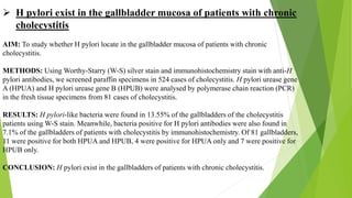  H pylori exist in the gallbladder mucosa of patients with chronic
cholecystitis
AIM: To study whether H pylori locate in the gallbladder mucosa of patients with chronic
cholecystitis.
METHODS: Using Worthy-Starry (W-S) silver stain and immunohistochemistry stain with anti-H
pylori antibodies, we screened paraffin specimens in 524 cases of cholecystitis. H pylori urease gene
A (HPUA) and H pylori urease gene B (HPUB) were analysed by polymerase chain reaction (PCR)
in the fresh tissue specimens from 81 cases of cholecystitis.
RESULTS: H pylori-like bacteria were found in 13.55% of the gallbladders of the cholecystitis
patients using W-S stain. Meanwhile, bacteria positive for H pylori antibodies were also found in
7.1% of the gallbladders of patients with cholecystitis by immunohistochemistry. Of 81 gallbladders,
11 were positive for both HPUA and HPUB, 4 were positive for HPUA only and 7 were positive for
HPUB only.
CONCLUSION: H pylori exist in the gallbladders of patients with chronic cholecystitis.
 