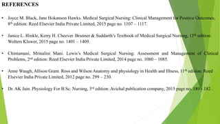REFERENCES
• Joyce M. Black, Jane Hokanson Hawks. Medical Surgical Nursing: Clinical Management for Positive Outcomes,
8th edition: Reed Elsevier India Private Limited, 2015 page no. 1107 – 1117.
• Janice L. Hinkle, Kerry H. Cheever. Brunner & Suddarth’s Textbook of Medical Surgical Nursing, 13th edition:
Wolters Kluwer, 2015 page no. 1401 – 1409.
• Chintamani, Mrinalini Mani. Lewis’s Medical Surgical Nursing: Assessment and Management of Clinical
Problems, 2nd edition: Reed Elsevier India Private Limited, 2014 page no. 1080 – 1085.
• Anne Waugh, Allison Grant. Ross and Wilson Anatomy and physiology in Health and Illness, 11th edition: Reed
Elsevier India Private Limited, 2012 page no. 299 – 230.
• Dr. AK Jain. Physiology For B.Sc. Nursing, 3rd edition: Avichal publication company, 2015 page no. 180 - 182 .
 